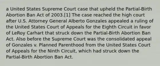 a United States Supreme Court case that upheld the Partial-Birth Abortion Ban Act of 2003.[1] The case reached the high court after U.S. Attorney General Alberto Gonzales appealed a ruling of the United States Court of Appeals for the Eighth Circuit in favor of LeRoy Carhart that struck down the Partial-Birth Abortion Ban Act. Also before the Supreme Court was the consolidated appeal of Gonzales v. Planned Parenthood from the United States Court of Appeals for the Ninth Circuit, which had struck down the Partial-Birth Abortion Ban Act.