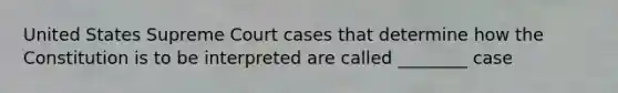 United States Supreme Court cases that determine how the Constitution is to be interpreted are called ________ case
