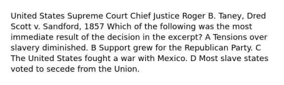 United States Supreme Court Chief Justice Roger B. Taney, Dred Scott v. Sandford, 1857 Which of the following was the most immediate result of the decision in the excerpt? A Tensions over slavery diminished. B Support grew for the Republican Party. C The United States fought a war with Mexico. D Most slave states voted to secede from the Union.