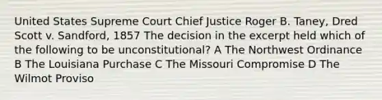 United States Supreme Court Chief Justice Roger B. Taney, Dred Scott v. Sandford, 1857 The decision in the excerpt held which of the following to be unconstitutional? A The Northwest Ordinance B The Louisiana Purchase C The Missouri Compromise D The Wilmot Proviso