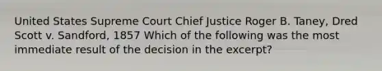 United States Supreme Court Chief Justice Roger B. Taney, Dred Scott v. Sandford, 1857 Which of the following was the most immediate result of the decision in the excerpt?