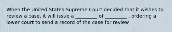 When the United States Supreme Court decided that it wishes to review a case, it will issue a _________ of _________ , ordering a lower court to send a record of the case for review