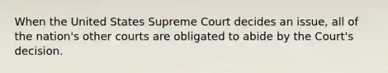 When the United States Supreme Court decides an issue, all of the nation's other courts are obligated to abide by the Court's decision.