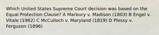 Which United States Supreme Court decision was based on the Equal Protection Clause? A Marbury v. Madison (1803) B Engel v. Vitale (1962) C McCulloch v. Maryland (1819) D Plessy v. Ferguson (1896)