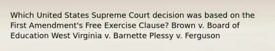 Which United States Supreme Court decision was based on the First Amendment's Free Exercise Clause? Brown v. Board of Education West Virginia v. Barnette Plessy v. Ferguson