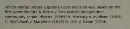 Which United States Supreme Court decision was based on the first amendment? A.Tinker v. Des Moines independent community school district. (1969) B. Marbury v. Madison (1803) C. McCulloch v. Maryland (1819) D. U.S. v. Nixon (1974)