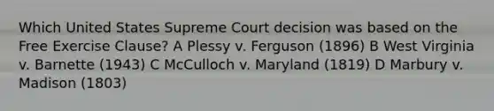 Which United States Supreme Court decision was based on the Free Exercise Clause? A Plessy v. Ferguson (1896) B West Virginia v. Barnette (1943) C McCulloch v. Maryland (1819) D Marbury v. Madison (1803)