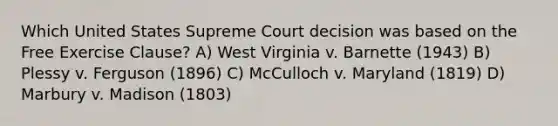 Which United States Supreme Court decision was based on the Free Exercise Clause? A) West Virginia v. Barnette (1943) B) Plessy v. Ferguson (1896) C) McCulloch v. Maryland (1819) D) Marbury v. Madison (1803)