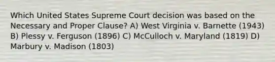 Which United States Supreme Court decision was based on the Necessary and Proper Clause? A) West Virginia v. Barnette (1943) B) Plessy v. Ferguson (1896) C) McCulloch v. Maryland (1819) D) Marbury v. Madison (1803)