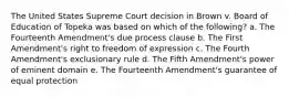 The United States Supreme Court decision in Brown v. Board of Education of Topeka was based on which of the following? a. The Fourteenth Amendment's due process clause b. The First Amendment's right to freedom of expression c. The Fourth Amendment's exclusionary rule d. The Fifth Amendment's power of eminent domain e. The Fourteenth Amendment's guarantee of equal protection