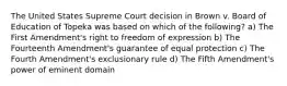 The United States Supreme Court decision in Brown v. Board of Education of Topeka was based on which of the following? a) The First Amendment's right to freedom of expression b) The Fourteenth Amendment's guarantee of equal protection c) The Fourth Amendment's exclusionary rule d) The Fifth Amendment's power of eminent domain