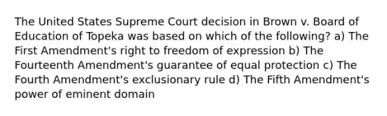 The United States Supreme Court decision in Brown v. Board of Education of Topeka was based on which of the following? a) The First Amendment's right to freedom of expression b) The Fourteenth Amendment's guarantee of equal protection c) The Fourth Amendment's exclusionary rule d) The Fifth Amendment's power of eminent domain