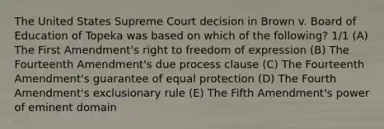 The United States Supreme Court decision in Brown v. Board of Education of Topeka was based on which of the following? 1/1 (A) The First Amendment's right to freedom of expression (B) The Fourteenth Amendment's due process clause (C) The Fourteenth Amendment's guarantee of equal protection (D) The Fourth Amendment's exclusionary rule (E) The Fifth Amendment's power of eminent domain