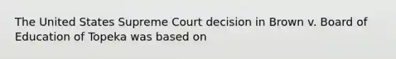 The United States Supreme Court decision in Brown v. Board of Education of Topeka was based on