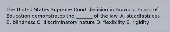 The United States Supreme Court decision in Brown v. Board of Education demonstrates the _______ of the law. A. steadfastness B. blindness C. discriminatory nature D. flexibility E. rigidity