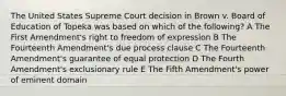 The United States Supreme Court decision in Brown v. Board of Education of Topeka was based on which of the following? A The First Amendment's right to freedom of expression B The Fourteenth Amendment's due process clause C The Fourteenth Amendment's guarantee of equal protection D The Fourth Amendment's exclusionary rule E The Fifth Amendment's power of eminent domain