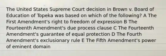 The United States Supreme Court decision in Brown v. Board of Education of Topeka was based on which of the following? A The First Amendment's right to freedom of expression B The Fourteenth Amendment's due process clause C The Fourteenth Amendment's guarantee of equal protection D The Fourth Amendment's exclusionary rule E The Fifth Amendment's power of eminent domain