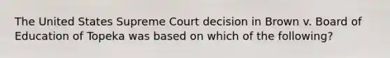 The United States Supreme Court decision in Brown v. Board of Education of Topeka was based on which of the following?