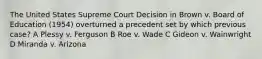 The United States Supreme Court Decision in Brown v. Board of Education (1954) overturned a precedent set by which previous case? A Plessy v. Ferguson B Roe v. Wade C Gideon v. Wainwright D Miranda v. Arizona