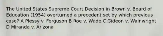 The United States Supreme Court Decision in Brown v. Board of Education (1954) overturned a precedent set by which previous case? A Plessy v. Ferguson B Roe v. Wade C Gideon v. Wainwright D Miranda v. Arizona