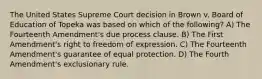 The United States Supreme Court decision in Brown v. Board of Education of Topeka was based on which of the following? A) The Fourteenth Amendment's due process clause. B) The First Amendment's right to freedom of expression. C) The Fourteenth Amendment's guarantee of equal protection. D) The Fourth Amendment's exclusionary rule.