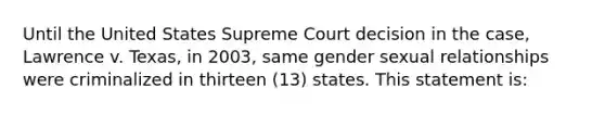 Until the United States Supreme Court decision in the case, Lawrence v. Texas, in 2003, same gender sexual relationships were criminalized in thirteen (13) states. This statement is: