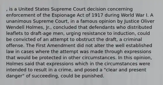 , is a United States Supreme Court decision concerning enforcement of the Espionage Act of 1917 during World War I. A unanimous Supreme Court, in a famous opinion by Justice Oliver Wendell Holmes, Jr., concluded that defendants who distributed leaflets to draft-age men, urging resistance to induction, could be convicted of an attempt to obstruct the draft, a criminal offense. The First Amendment did not alter the well established law in cases where the attempt was made through expressions that would be protected in other circumstances. In this opinion, Holmes said that expressions which in the circumstances were intended to result in a crime, and posed a "clear and present danger" of succeeding, could be punished.