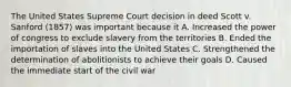 The United States Supreme Court decision in deed Scott v. Sanford (1857) was important because it A. Increased the power of congress to exclude slavery from the territories B. Ended the importation of slaves into the United States C. Strengthened the determination of abolitionists to achieve their goals D. Caused the immediate start of the civil war