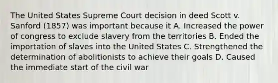 The United States Supreme Court decision in deed Scott v. Sanford (1857) was important because it A. Increased the power of congress to exclude slavery from the territories B. Ended the importation of slaves into the United States C. Strengthened the determination of abolitionists to achieve their goals D. Caused the immediate start of the civil war