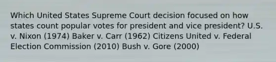 Which United States Supreme Court decision focused on how states count popular votes for president and vice president? U.S. v. Nixon (1974) Baker v. Carr (1962) Citizens United v. Federal Election Commission (2010) Bush v. Gore (2000)