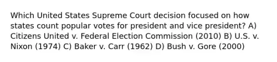 Which United States Supreme Court decision focused on how states count popular votes for president and vice president? A) Citizens United v. Federal Election Commission (2010) B) U.S. v. Nixon (1974) C) Baker v. Carr (1962) D) Bush v. Gore (2000)