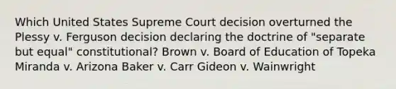 Which United States Supreme Court decision overturned the Plessy v. Ferguson decision declaring the doctrine of "separate but equal" constitutional? Brown v. Board of Education of Topeka Miranda v. Arizona Baker v. Carr Gideon v. Wainwright