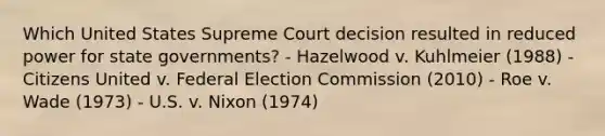 Which United States Supreme Court decision resulted in reduced power for state governments? - Hazelwood v. Kuhlmeier (1988) - Citizens United v. Federal Election Commission (2010) - Roe v. Wade (1973) - U.S. v. Nixon (1974)