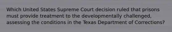 Which United States Supreme Court decision ruled that prisons must provide treatment to the developmentally challenged, assessing the conditions in the Texas Department of Corrections?