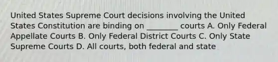 United States Supreme Court decisions involving the United States Constitution are binding on ________ courts A. Only Federal Appellate Courts B. Only Federal District Courts C. Only State Supreme Courts D. All courts, both federal and state