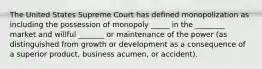 The United States Supreme Court has defined monopolization as including the possession of monopoly _____ in the ________ market and willful _______ or maintenance of the power (as distinguished from growth or development as a consequence of a superior product, business acumen, or accident).