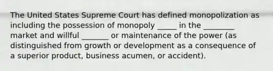 The United States Supreme Court has defined monopolization as including the possession of monopoly _____ in the ________ market and willful _______ or maintenance of the power (as distinguished from growth or development as a consequence of a superior product, business acumen, or accident).