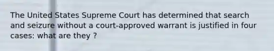 The United States Supreme Court has determined that search and seizure without a court-approved warrant is justified in four cases: what are they ?