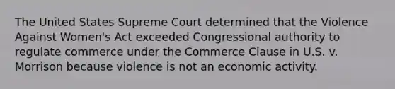 The United States Supreme Court determined that the Violence Against Women's Act exceeded Congressional authority to regulate commerce under the Commerce Clause in U.S. v. Morrison because violence is not an economic activity.