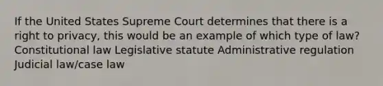 If the United States Supreme Court determines that there is a right to privacy, this would be an example of which type of law? Constitutional law Legislative statute Administrative regulation Judicial law/case law