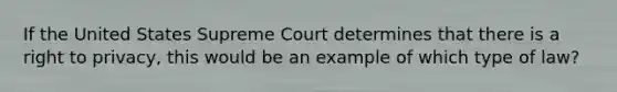 If the United States Supreme Court determines that there is a right to privacy, this would be an example of which type of law?