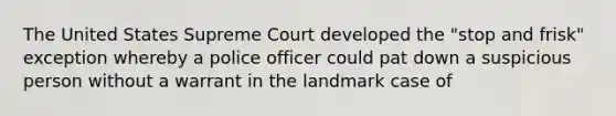 The United States Supreme Court developed the "stop and frisk" exception whereby a police officer could pat down a suspicious person without a warrant in the landmark case of