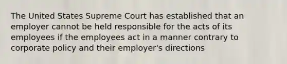 The United States Supreme Court has established that an employer cannot be held responsible for the acts of its employees if the employees act in a manner contrary to corporate policy and their employer's directions