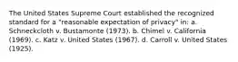 The United States Supreme Court established the recognized standard for a "reasonable expectation of privacy" in: a. Schneckcloth v. Bustamonte (1973). b. Chimel v. California (1969). c. Katz v. United States (1967). d. Carroll v. United States (1925).