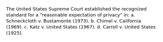 The United States Supreme Court established the recognized standard for a "reasonable expectation of privacy" in: a. Schneckcloth v. Bustamonte (1973). b. Chimel v. California (1969). c. Katz v. United States (1967). d. Carroll v. United States (1925).