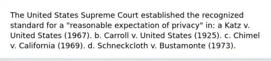 The United States Supreme Court established the recognized standard for a "reasonable expectation of privacy" in: a Katz v. United States (1967). b. Carroll v. United States (1925). c. Chimel v. California (1969). d. Schneckcloth v. Bustamonte (1973).