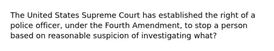 The United States Supreme Court has established the right of a police officer, under the Fourth Amendment, to stop a person based on reasonable suspicion of investigating what?