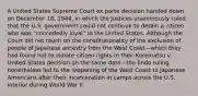 A United States Supreme Court ex parte decision handed down on December 18, 1944, in which the Justices unanimously ruled that the U.S. government could not continue to detain a citizen who was "concededly loyal" to the United States. Although the Court did not touch on the constitutionality of the exclusion of people of Japanese ancestry from the West Coast—which they had found not to violate citizen rights in their Korematsu v. United States decision on the same date—the Endo ruling nonetheless led to the reopening of the West Coast to Japanese Americans after their incarceration in camps across the U.S. interior during World War II.