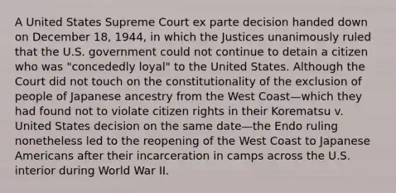 A United States Supreme Court ex parte decision handed down on December 18, 1944, in which the Justices unanimously ruled that the U.S. government could not continue to detain a citizen who was "concededly loyal" to the United States. Although the Court did not touch on the constitutionality of the exclusion of people of Japanese ancestry from the West Coast—which they had found not to violate citizen rights in their Korematsu v. United States decision on the same date—the Endo ruling nonetheless led to the reopening of the West Coast to Japanese Americans after their incarceration in camps across the U.S. interior during World War II.