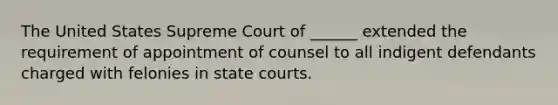 The United States Supreme Court of ______ extended the requirement of appointment of counsel to all indigent defendants charged with felonies in state courts.